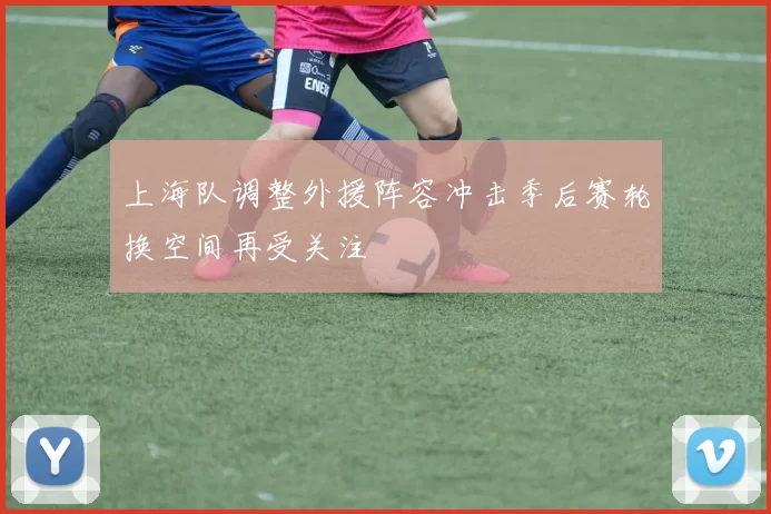 上海队调整外援阵容冲击季后赛轮换空间再受关注