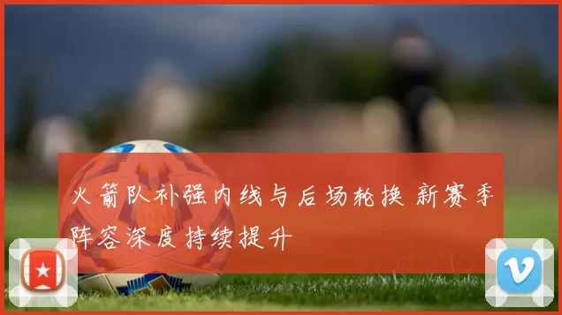火箭队补强内线与后场轮换 新赛季阵容深度持续提升