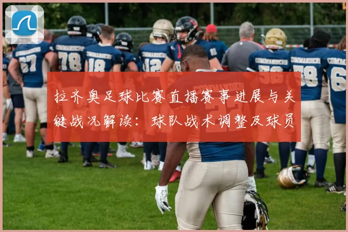 拉齐奥足球比赛直播赛事进展与关键战况解读：球队战术调整及球员伤停信息