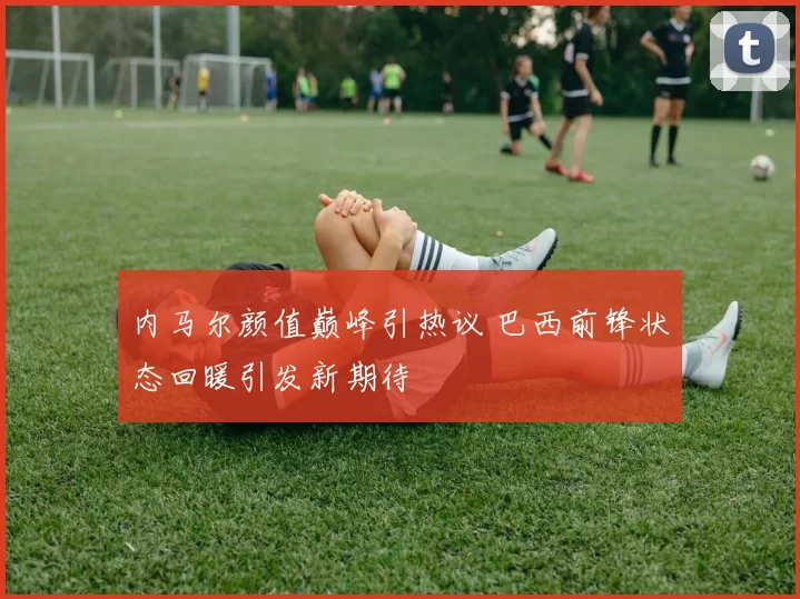 内马尔颜值巅峰引热议 巴西前锋状态回暖引发新期待