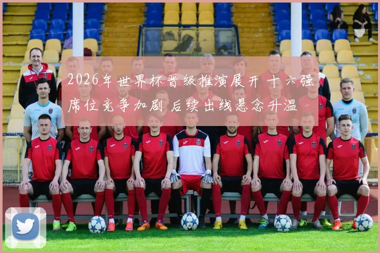 2026年世界杯晋级推演展开 十六强席位竞争加剧 后续出线悬念升温