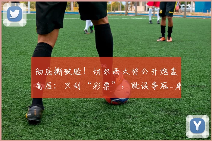 彻底撕破脸！切尔西大将公开炮轰高层：只刮“彩票”，耽误争冠_库库雷利亚_罗西尼尔_马雷斯卡