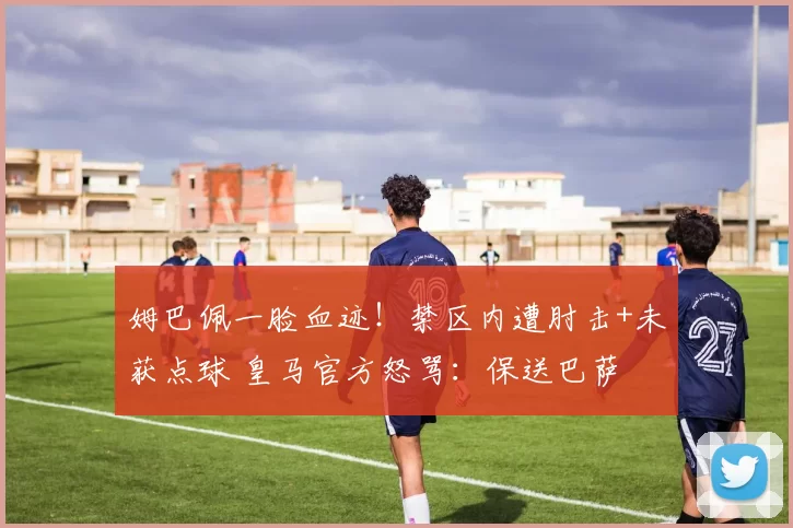 姆巴佩一脸血迹！禁区内遭肘击+未获点球 皇马官方怒骂：保送巴萨