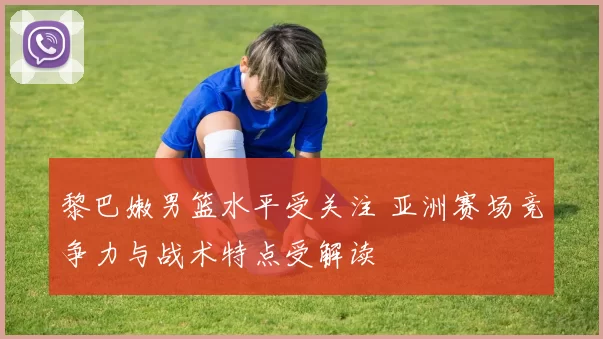 黎巴嫩男篮水平受关注 亚洲赛场竞争力与战术特点受解读