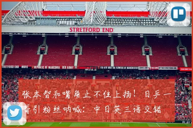 张本智和嘴角止不住上扬！日乒一哥引粉丝呐喊：中日英三语交错