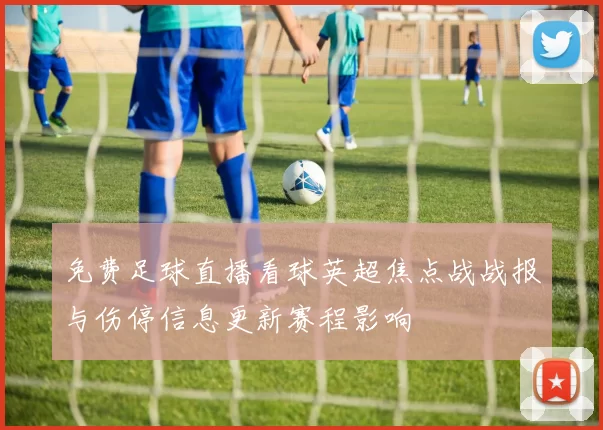 免费足球直播看球英超焦点战战报与伤停信息更新赛程影响