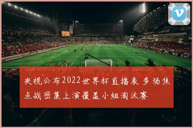 央视公布2022世界杯直播表 多场焦点战密集上演覆盖小组淘汰赛