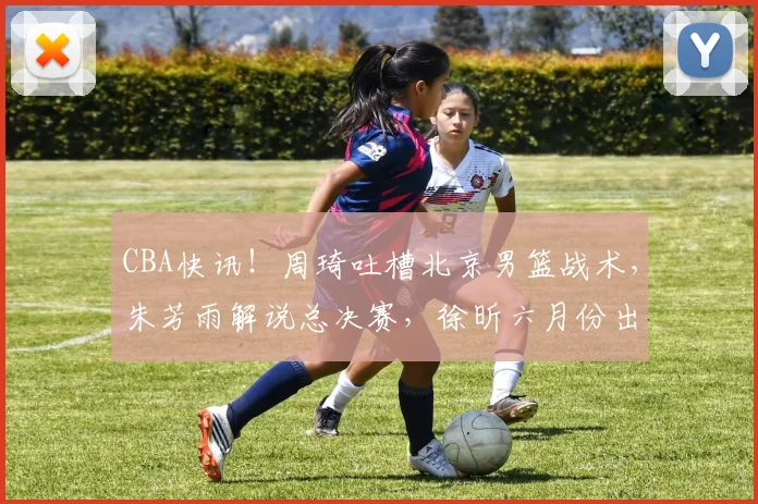 CBA快讯!周琦吐槽北京男篮战术,朱芳雨解说总决赛,徐昕六月份出国特训_广东_广州_1