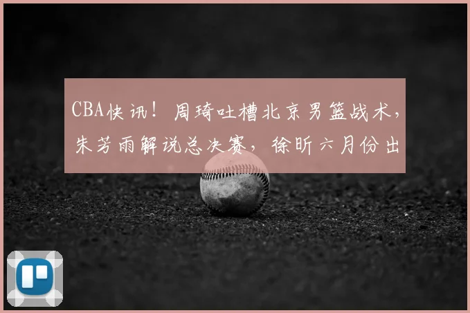 CBA快讯!周琦吐槽北京男篮战术,朱芳雨解说总决赛,徐昕六月份出国特训_广东_广州_1