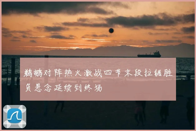 鹈鹕对阵热火激战四节末段拉锯胜负悬念延续到终场