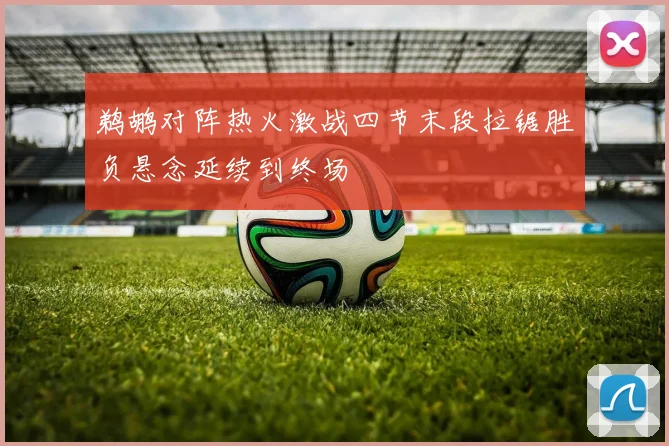 鹈鹕对阵热火激战四节末段拉锯胜负悬念延续到终场