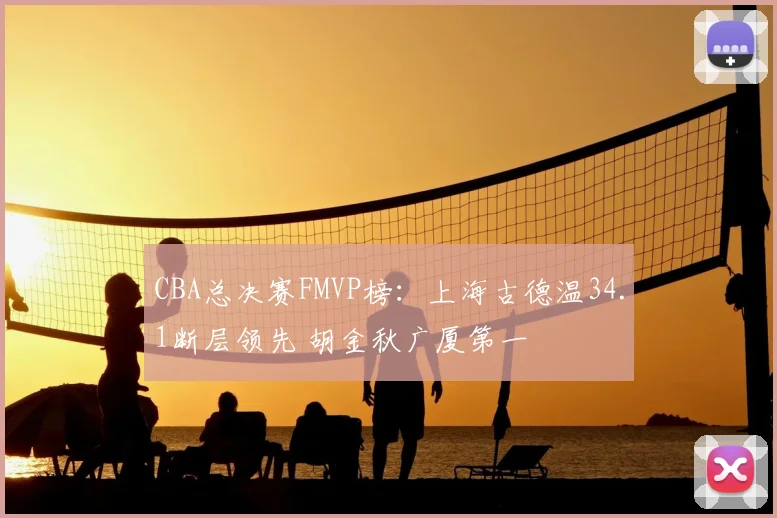 CBA总决赛FMVP榜:上海古德温34.1断层领先 胡金秋广厦第一