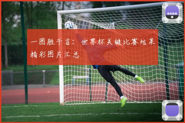 一图胜千言：世界杯关键比赛结果精彩图片汇总
