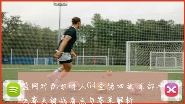 篮网对凯尔特人G4全场回放 东部半决赛关键战看点与赛果解析